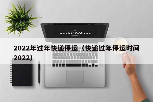 2022年过年快递停运（快递过年停运时间2022）