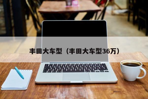 丰田大车型（丰田大车型36万）