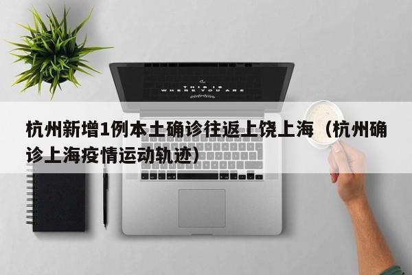 杭州新增1例本土确诊往返上饶上海（杭州确诊上海疫情运动轨迹）