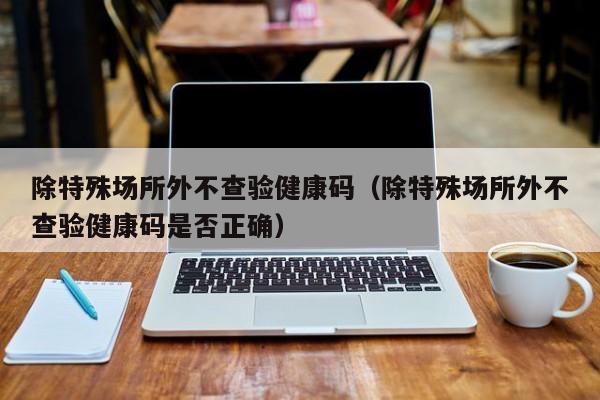 除特殊场所外不查验健康码（除特殊场所外不查验健康码是否正确）