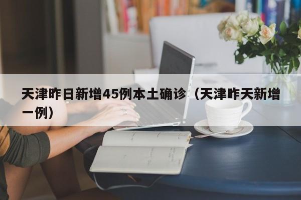 天津昨日新增45例本土确诊（天津昨天新增一例）