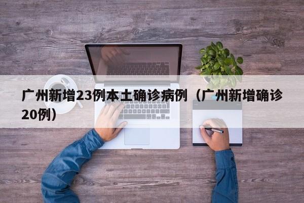 广州新增23例本土确诊病例（广州新增确诊20例）