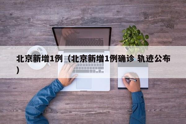 北京新增1例（北京新增1例确诊 轨迹公布）