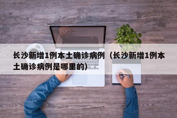 长沙新增1例本土确诊病例（长沙新增1例本土确诊病例是哪里的）
