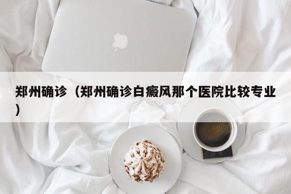 郑州确诊（郑州确诊白癜风那个医院比较专业）