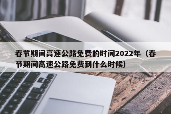 春节期间高速公路免费的时间2022年（春节期间高速公路免费到什么时候）