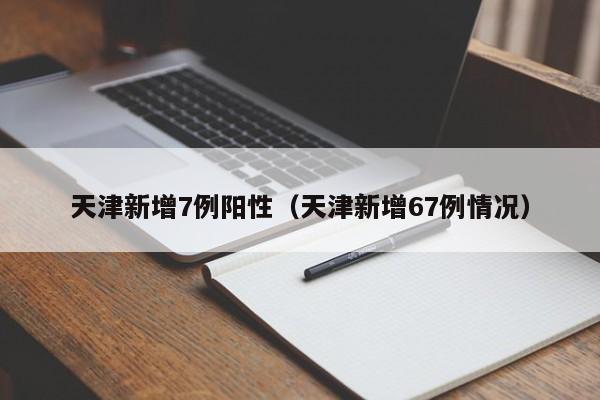 天津新增7例阳性（天津新增67例情况）