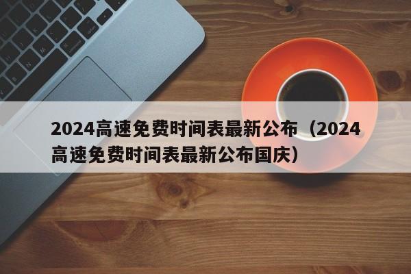 2024高速免费时间表最新公布（2024高速免费时间表最新公布国庆）