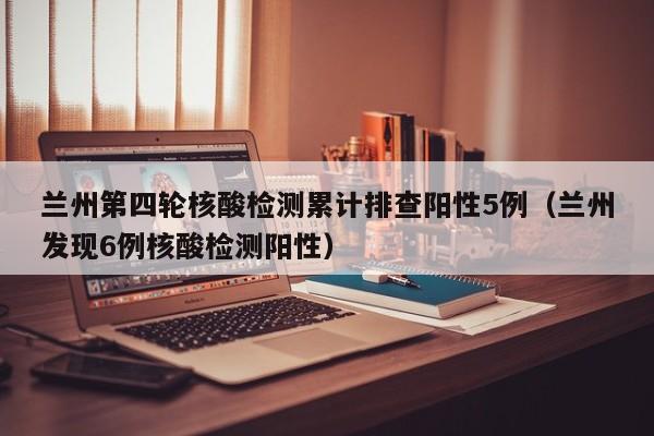 兰州第四轮核酸检测累计排查阳性5例（兰州发现6例核酸检测阳性）
