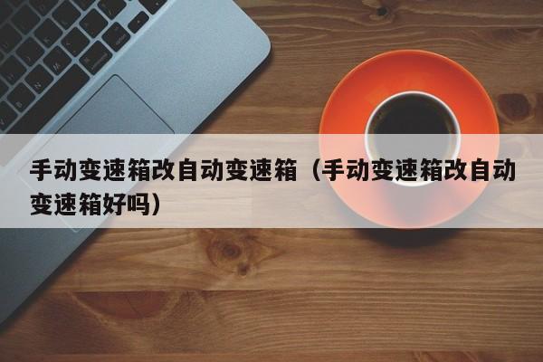 手动变速箱改自动变速箱（手动变速箱改自动变速箱好吗）