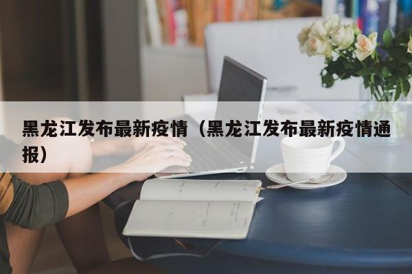 黑龙江发布最新疫情（黑龙江发布最新疫情通报）
