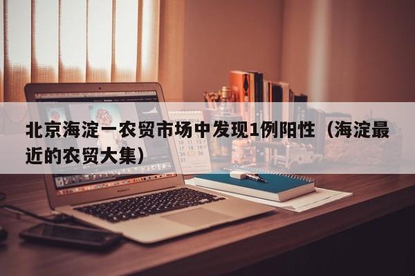 北京海淀一农贸市场中发现1例阳性（海淀最近的农贸大集）