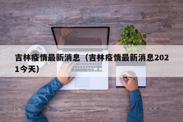 吉林疫情最新消息（吉林疫情最新消息2021今天）