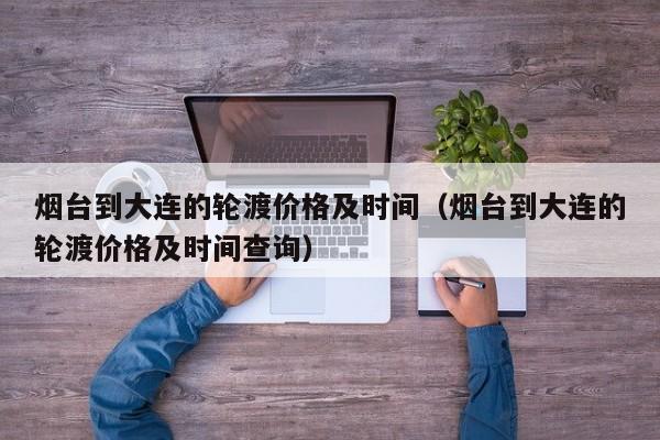烟台到大连的轮渡价格及时间（烟台到大连的轮渡价格及时间查询）