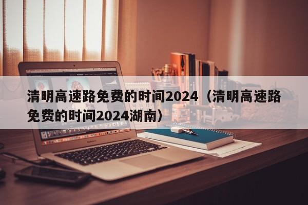清明高速路免费的时间2024（清明高速路免费的时间2024湖南）