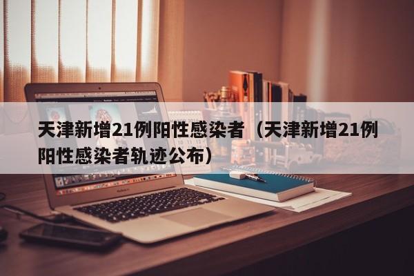 天津新增21例阳性感染者（天津新增21例阳性感染者轨迹公布）