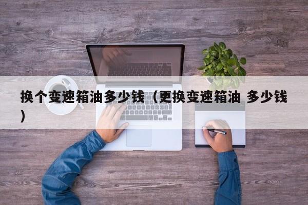 换个变速箱油多少钱（更换变速箱油 多少钱）