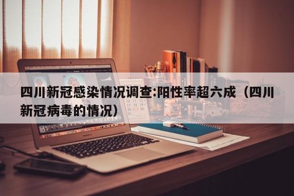 四川新冠感染情况调查:阳性率超六成（四川新冠病毒的情况）