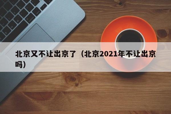 北京又不让出京了（北京2021年不让出京吗）
