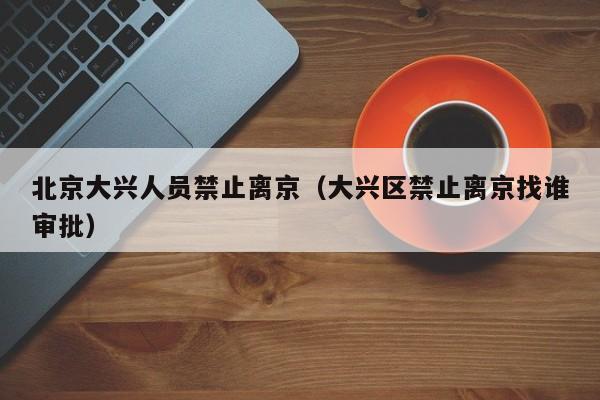 北京大兴人员禁止离京（大兴区禁止离京找谁审批）