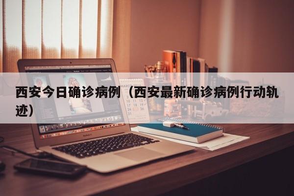 西安今日确诊病例（西安最新确诊病例行动轨迹）