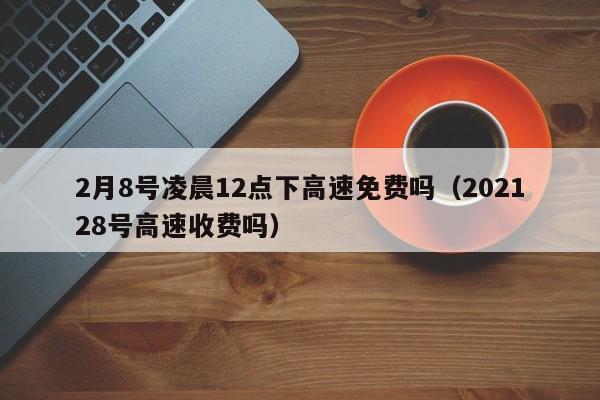 2月8号凌晨12点下高速免费吗（202128号高速收费吗）