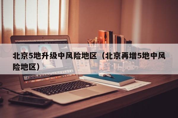 北京5地升级中风险地区（北京再增5地中风险地区）