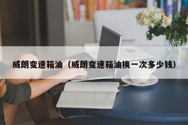 威朗变速箱油（威朗变速箱油换一次多少钱）
