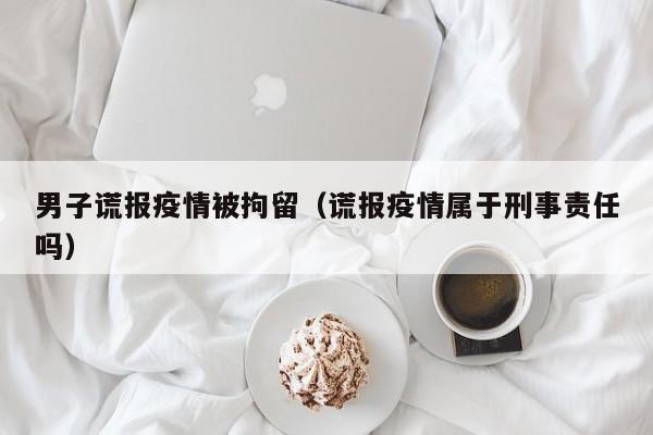 男子谎报疫情被拘留（谎报疫情属于刑事责任吗）