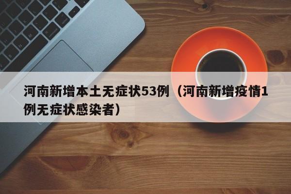 河南新增本土无症状53例（河南新增疫情1例无症状感染者）
