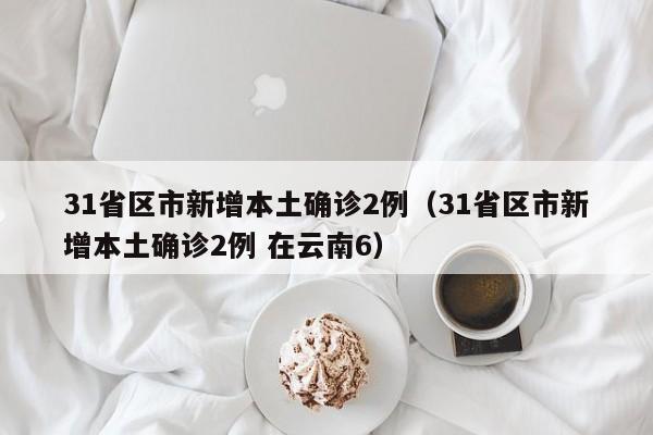 31省区市新增本土确诊2例（31省区市新增本土确诊2例 在云南6）