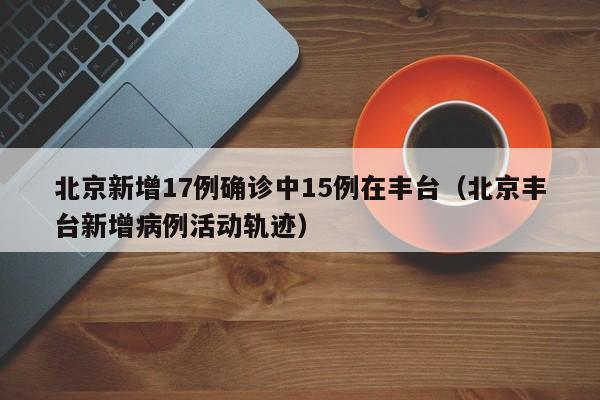 北京新增17例确诊中15例在丰台（北京丰台新增病例活动轨迹）