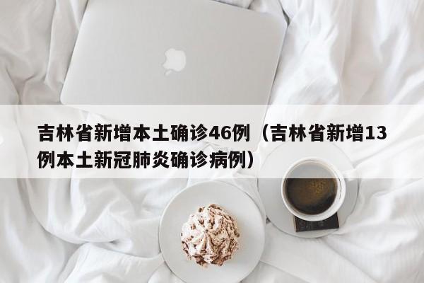 吉林省新增本土确诊46例（吉林省新增13例本土新冠肺炎确诊病例）
