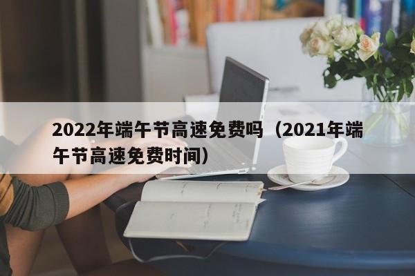 2022年端午节高速免费吗（2021年端午节高速免费时间）
