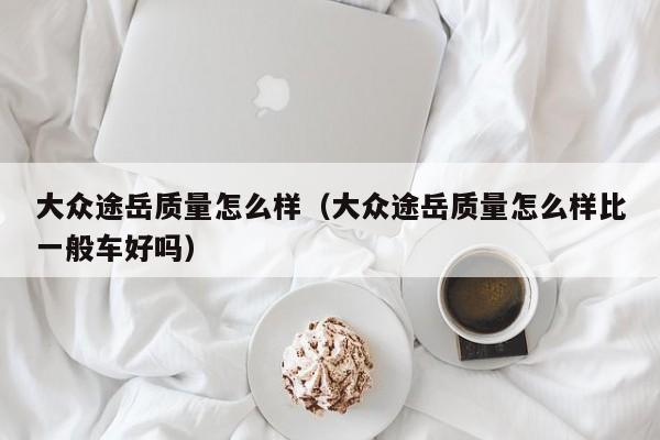 大众途岳质量怎么样（大众途岳质量怎么样比一般车好吗）