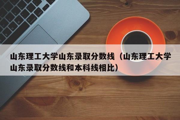 山东理工大学山东录取分数线（山东理工大学山东录取分数线和本科线相比）