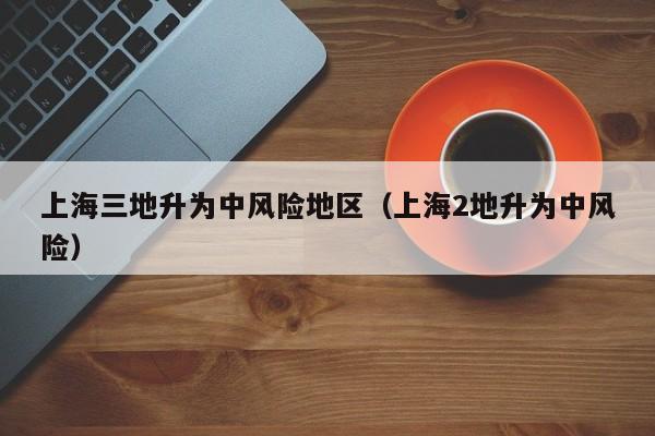 上海三地升为中风险地区（上海2地升为中风险）