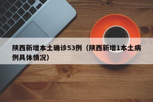 陕西新增本土确诊53例（陕西新增1本土病例具体情况）