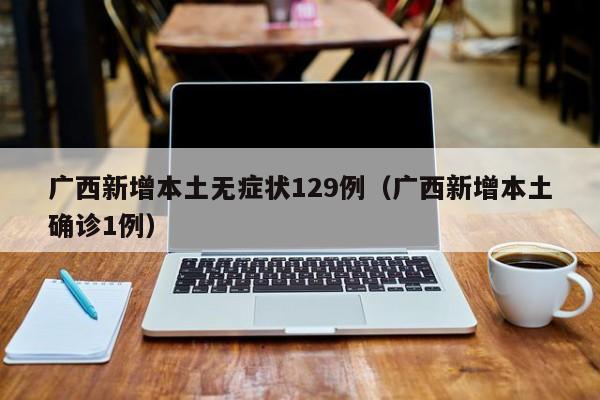 广西新增本土无症状129例（广西新增本土确诊1例）