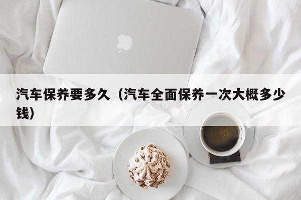 汽车保养要多久（汽车全面保养一次大概多少钱）