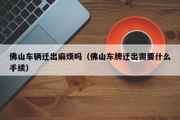 佛山车辆迁出麻烦吗（佛山车牌迁出需要什么手续）