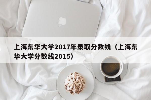 上海东华大学2017年录取分数线（上海东华大学分数线2015）