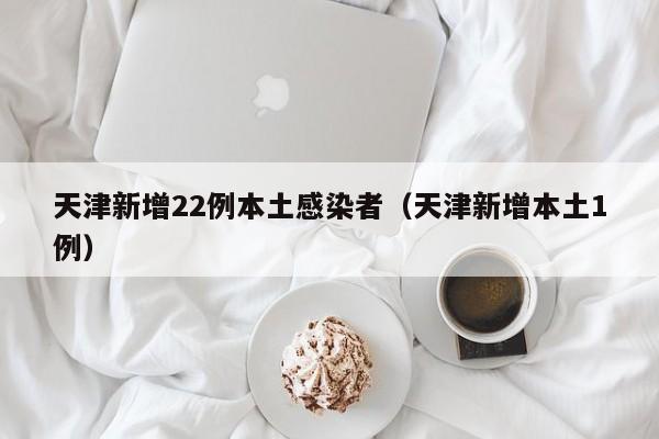 天津新增22例本土感染者（天津新增本土1例）