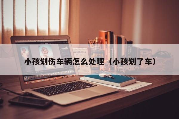 小孩划伤车辆怎么处理（小孩划了车）