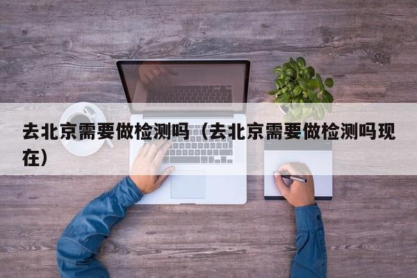 去北京需要做检测吗（去北京需要做检测吗现在）