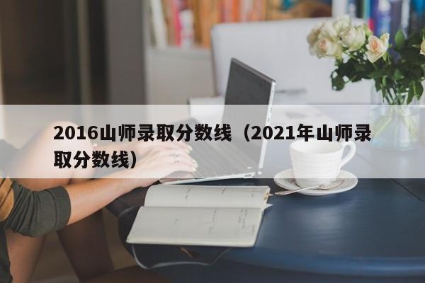 2016山师录取分数线（2021年山师录取分数线）