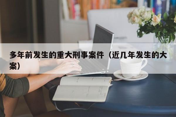 多年前发生的重大刑事案件（近几年发生的大案）