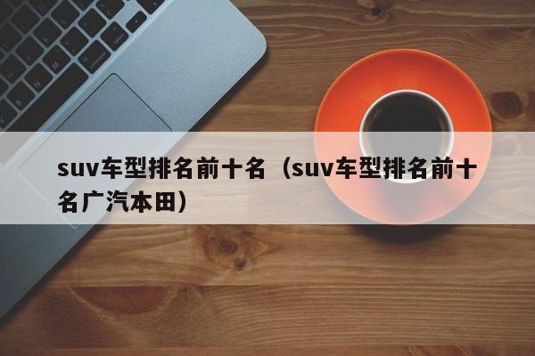 suv车型排名前十名（suv车型排名前十名广汽本田）