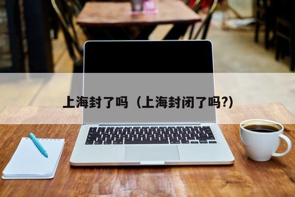 上海封了吗（上海封闭了吗?）