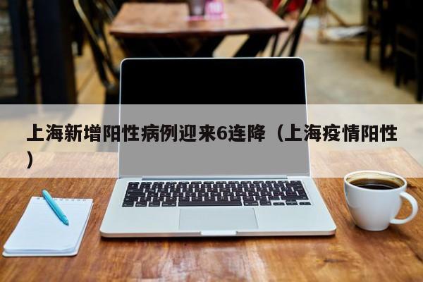 上海新增阳性病例迎来6连降（上海疫情阳性）